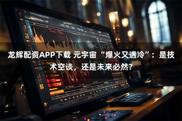 龙辉配资APP下载 元宇宙 “爆火又遇冷”：是技术空谈，还是未来必然？