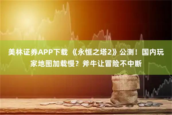 美林证券APP下载 《永恒之塔2》公测！国内玩家地图加载慢？斧牛让冒险不中断