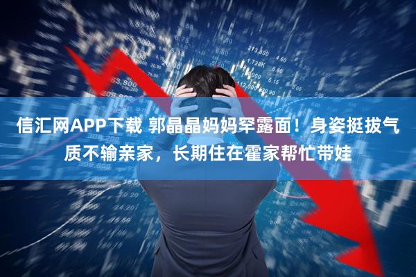 信汇网APP下载 郭晶晶妈妈罕露面！身姿挺拔气质不输亲家，长期住在霍家帮忙带娃