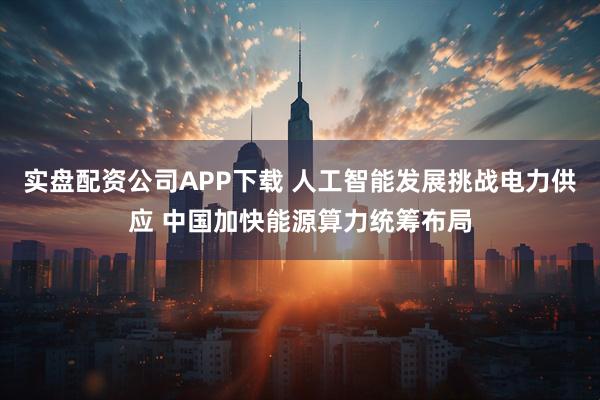 实盘配资公司APP下载 人工智能发展挑战电力供应 中国加快能源算力统筹布局