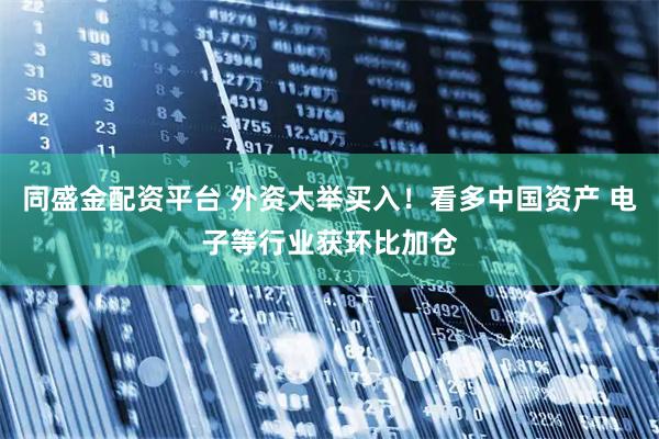 同盛金配资平台 外资大举买入！看多中国资产 电子等行业获环比加仓