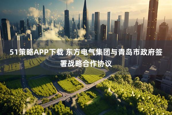 51策略APP下载 东方电气集团与青岛市政府签署战略合作协议