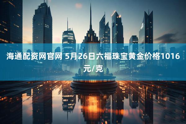 海通配资网官网 5月26日六福珠宝黄金价格1016元/克