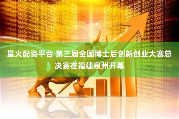 星火配资平台 第三届全国博士后创新创业大赛总决赛在福建泉州开幕