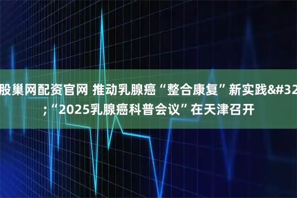 股巢网配资官网 推动乳腺癌“整合康复”新实践 “2025乳腺癌科普会议”在天津召开