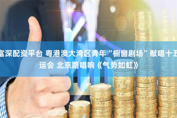 富深配资平台 粤港澳大湾区青年“橱窗剧场”献唱十五运会 北京路唱响《气势如虹》