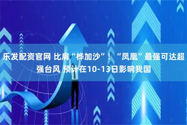乐发配资官网 比肩“桦加沙”！“凤凰”最强可达超强台风 预计在10-13日影响我国