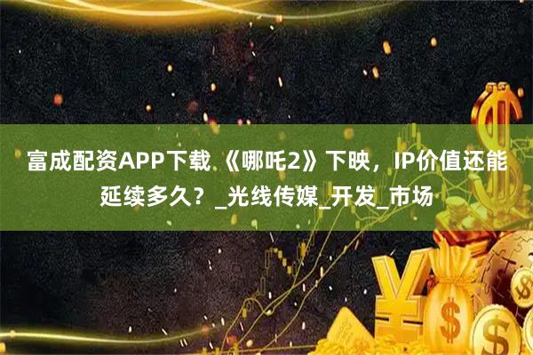 富成配资APP下载 《哪吒2》下映，IP价值还能延续多久？_光线传媒_开发_市场