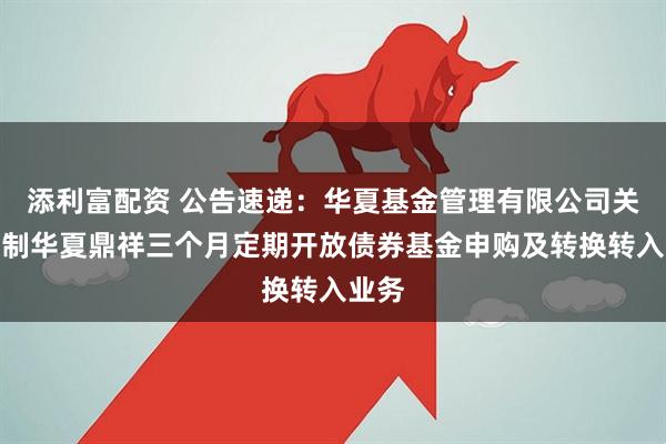 添利富配资 公告速递：华夏基金管理有限公司关于限制华夏鼎祥三个月定期开放债券基金申购及转换转入业务