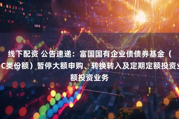 线下配资 公告速递：富国国有企业债债券基金（A、C类份额）暂停大额申购、转换转入及定期定额投资业务