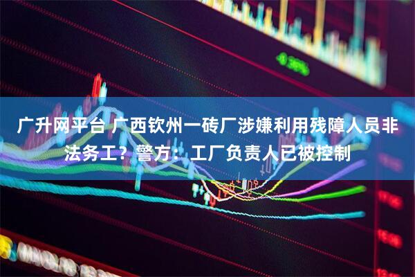 广升网平台 广西钦州一砖厂涉嫌利用残障人员非法务工？警方：工厂负责人已被控制