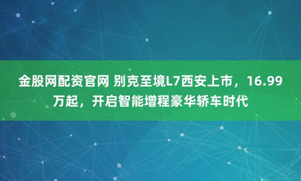 金股网配资官网 别克至境L7西安上市，16.99万起，开启智能增程豪华轿车时代