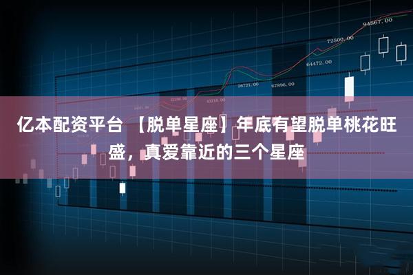 亿本配资平台 【脱单星座】年底有望脱单桃花旺盛，真爱靠近的三个星座