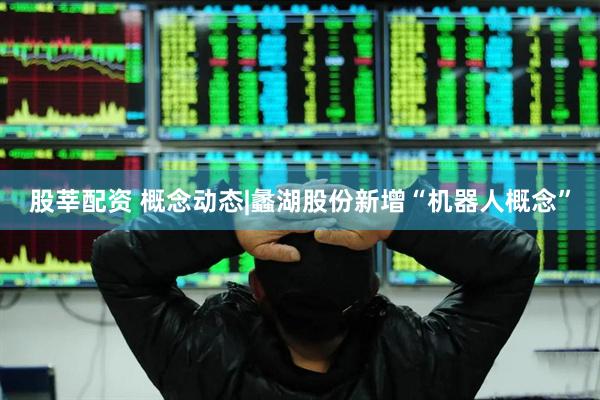股莘配资 概念动态|蠡湖股份新增“机器人概念”