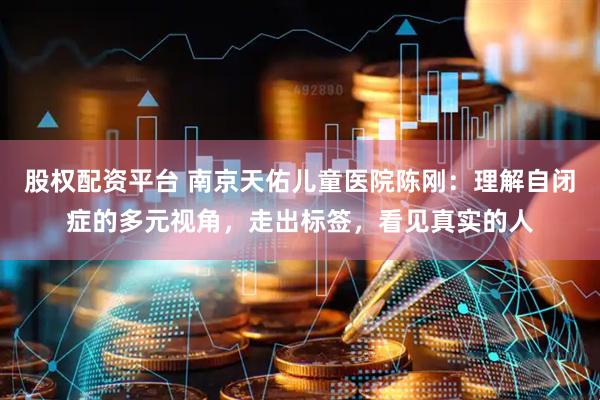 股权配资平台 南京天佑儿童医院陈刚：理解自闭症的多元视角，走出标签，看见真实的人