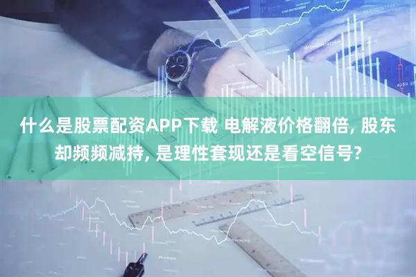 什么是股票配资APP下载 电解液价格翻倍, 股东却频频减持, 是理性套现还是看空信号?
