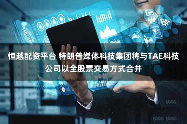 恒越配资平台 特朗普媒体科技集团将与TAE科技公司以全股票交易方式合并