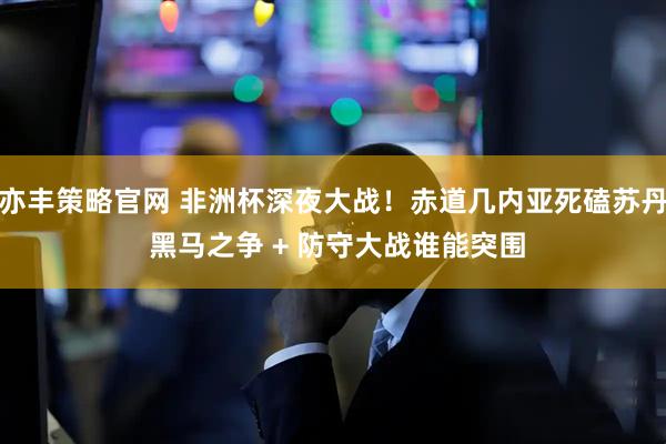 亦丰策略官网 非洲杯深夜大战！赤道几内亚死磕苏丹 黑马之争 + 防守大战谁能突围