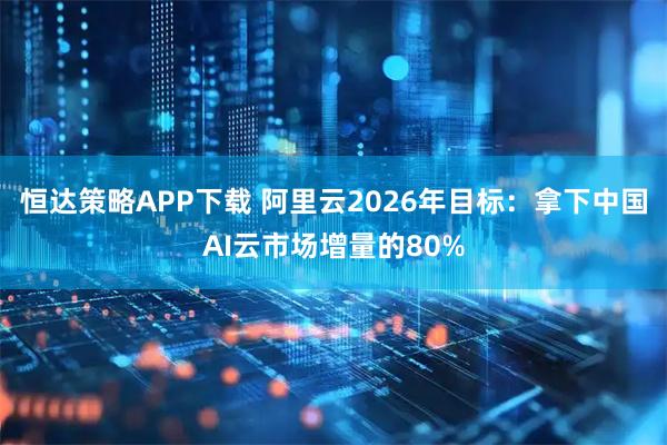恒达策略APP下载 阿里云2026年目标：拿下中国AI云市场增量的80%
