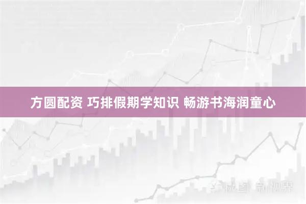 方圆配资 巧排假期学知识 畅游书海润童心