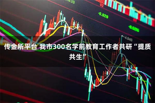 传金所平台 我市300名学前教育工作者共研“提质共生”
