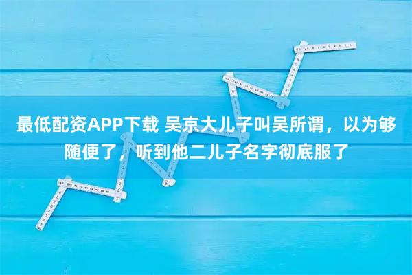 最低配资APP下载 吴京大儿子叫吴所谓，以为够随便了，听到他二儿子名字彻底服了