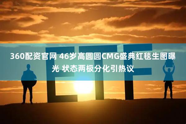 360配资官网 46岁高圆圆CMG盛典红毯生图曝光 状态两极分化引热议