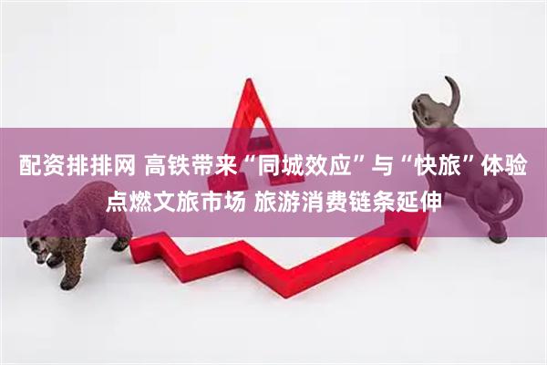配资排排网 高铁带来“同城效应”与“快旅”体验点燃文旅市场 旅游消费链条延伸
