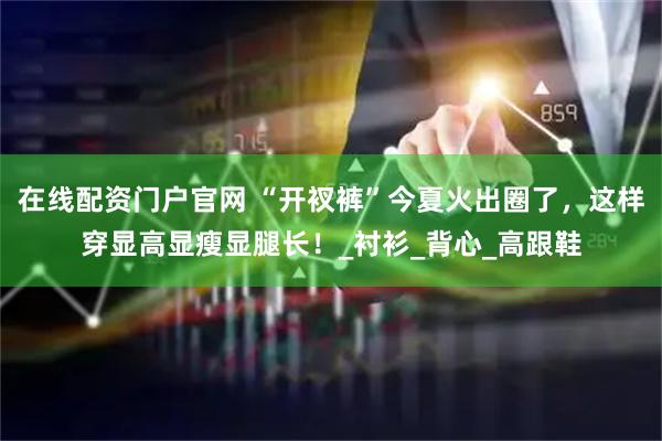 在线配资门户官网 “开衩裤”今夏火出圈了，这样穿显高显瘦显腿长！_衬衫_背心_高跟鞋