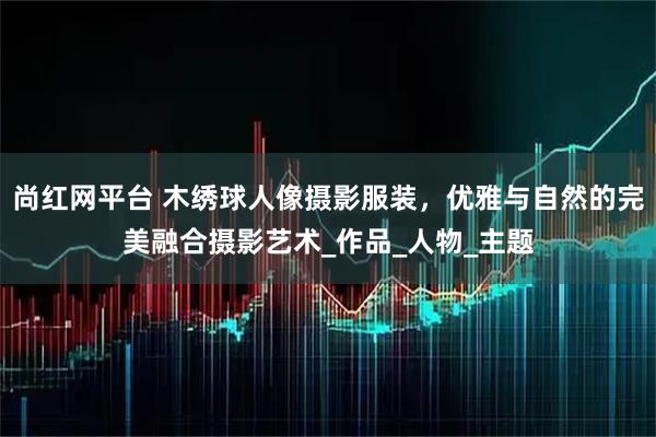 尚红网平台 木绣球人像摄影服装，优雅与自然的完美融合摄影艺术_作品_人物_主题
