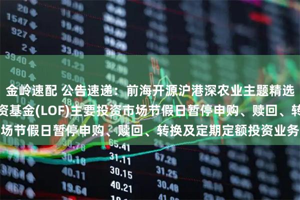 金岭速配 公告速递：前海开源沪港深农业主题精选灵活配置混合型证券投资基金(LOF)主要投资市场节假日暂停申购、赎回、转换及定期定额投资业务