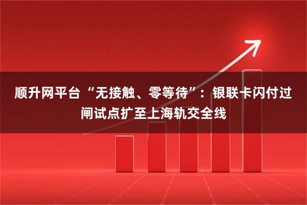 顺升网平台 “无接触、零等待”：银联卡闪付过闸试点扩至上海轨交全线