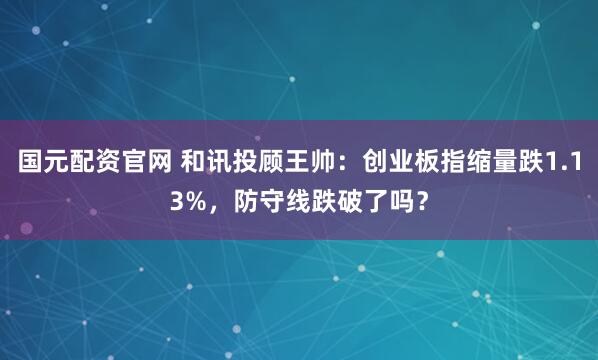 国元配资官网 和讯投顾王帅：创业板指缩量跌1.13%，防守线跌破了吗？