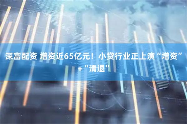 深富配资 增资近65亿元！小贷行业正上演“增资”+“清退”