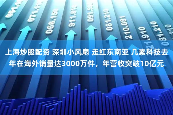 上海炒股配资 深圳小风扇 走红东南亚 几素科技去年在海外销量达3000万件，年营收突破10亿元