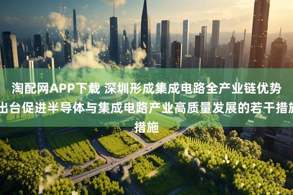 淘配网APP下载 深圳形成集成电路全产业链优势 出台促进半导体与集成电路产业高质量发展的若干措施