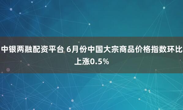 中银两融配资平台 6月份中国大宗商品价格指数环比上涨0.5%