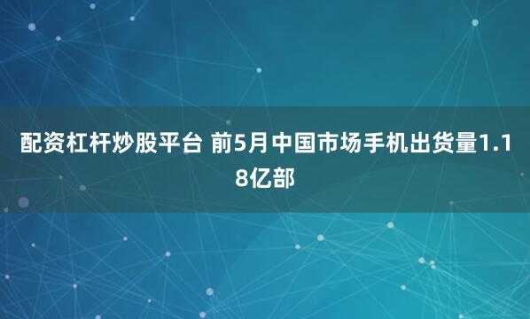配资杠杆炒股平台 前5月中国市场手机出货量1.18亿部