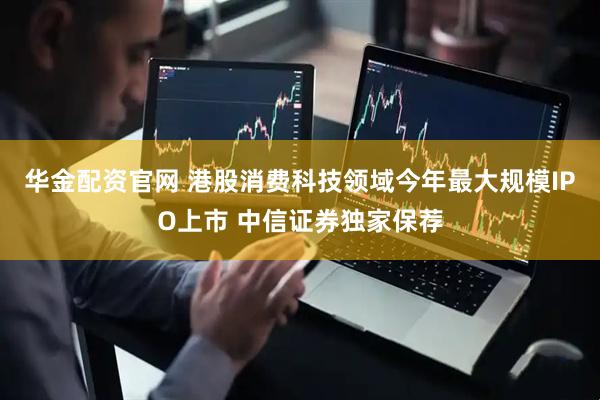 华金配资官网 港股消费科技领域今年最大规模IPO上市 中信证券独家保荐