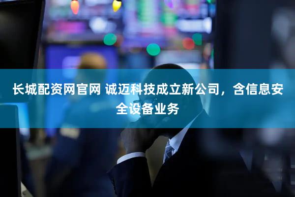 长城配资网官网 诚迈科技成立新公司，含信息安全设备业务