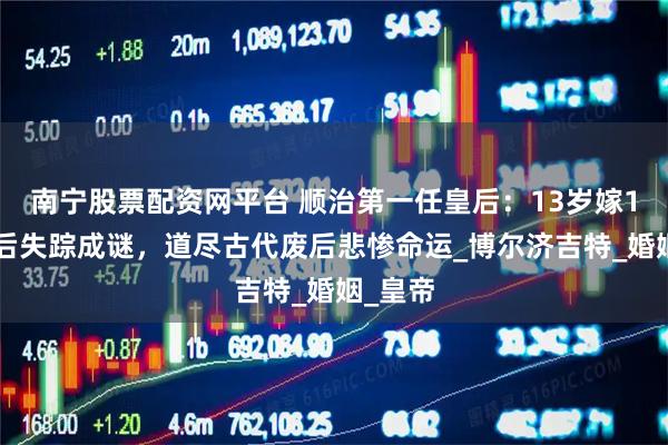 南宁股票配资网平台 顺治第一任皇后：13岁嫁15岁废后失踪成谜，道尽古代废后悲惨命运_博尔济吉特_婚姻_皇帝