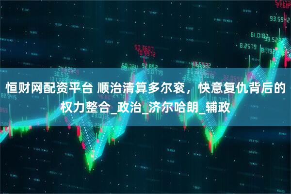 恒财网配资平台 顺治清算多尔衮，快意复仇背后的权力整合_政治_济尔哈朗_辅政