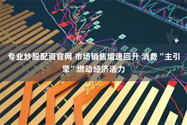 专业炒股配资官网 市场销售增速回升 消费“主引擎”燃动经济活力