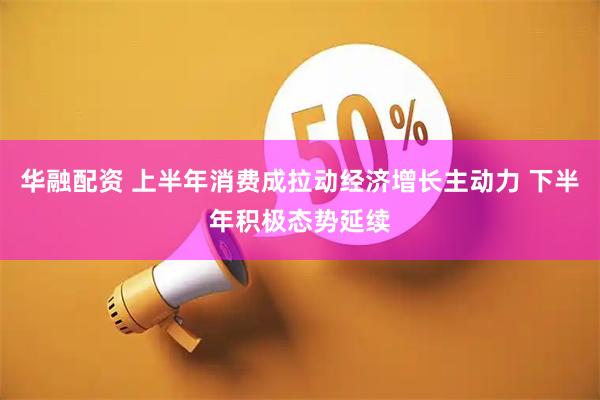 华融配资 上半年消费成拉动经济增长主动力 下半年积极态势延续
