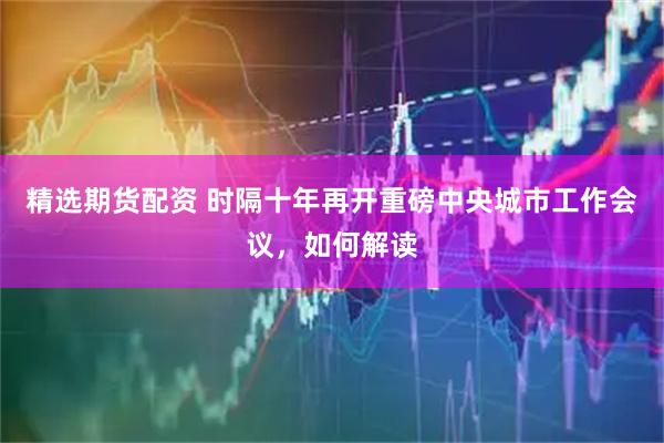 精选期货配资 时隔十年再开重磅中央城市工作会议，如何解读