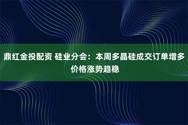 鼎红金投配资 硅业分会：本周多晶硅成交订单增多 价格涨势趋稳