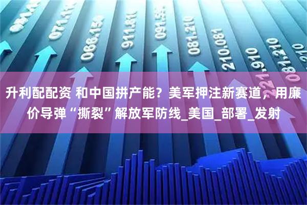 升利配配资 和中国拼产能？美军押注新赛道，用廉价导弹“撕裂”解放军防线_美国_部署_发射