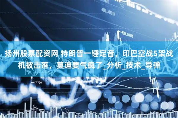 扬州股票配资网 特朗普一锤定音，印巴空战5架战机被击落，莫迪要气疯了_分析_技术_导弹