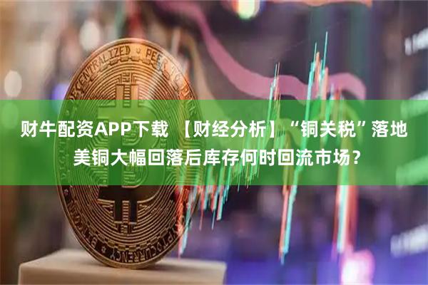 财牛配资APP下载 【财经分析】“铜关税”落地 美铜大幅回落后库存何时回流市场？