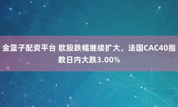 金篮子配资平台 欧股跌幅继续扩大，法国CAC40指数日内大跌3.00%